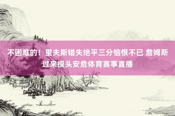 不困难的！里夫斯错失绝平三分恼恨不已 詹姆斯过来摸头安危体育赛事直播