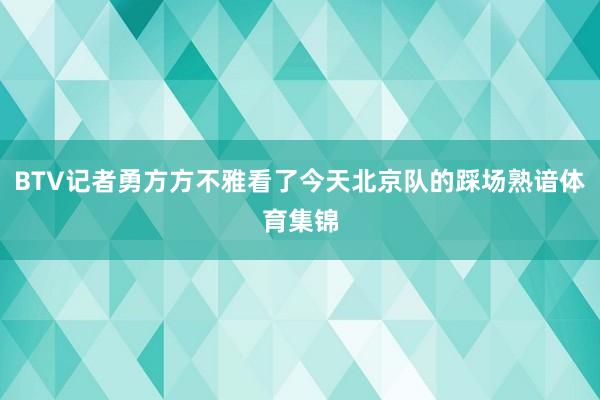 BTV记者勇方方不雅看了今天北京队的踩场熟谙体育集锦