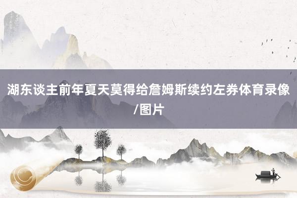 湖东谈主前年夏天莫得给詹姆斯续约左券体育录像/图片