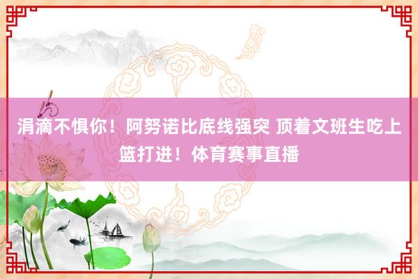 涓滴不惧你！阿努诺比底线强突 顶着文班生吃上篮打进！体育赛事直播