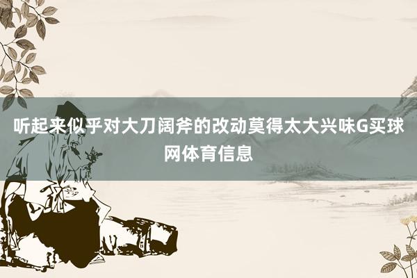 听起来似乎对大刀阔斧的改动莫得太大兴味G买球网体育信息
